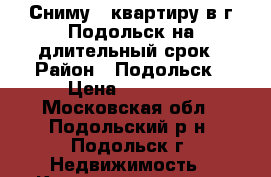 Сниму 1 квартиру в г.Подольск на длительный срок › Район ­ Подольск › Цена ­ 15 000 - Московская обл., Подольский р-н, Подольск г. Недвижимость » Квартиры сниму   . Московская обл.